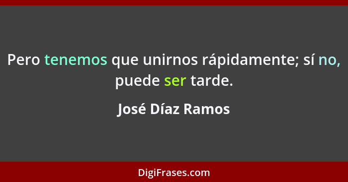 Pero tenemos que unirnos rápidamente; sí no, puede ser tarde.... - José Díaz Ramos