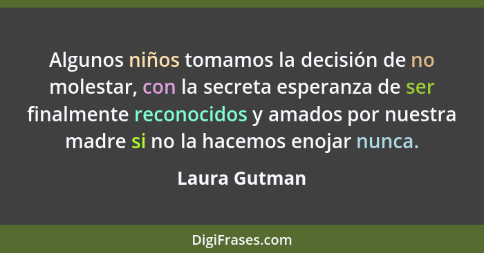 Algunos niños tomamos la decisión de no molestar, con la secreta esperanza de ser finalmente reconocidos y amados por nuestra madre si... - Laura Gutman