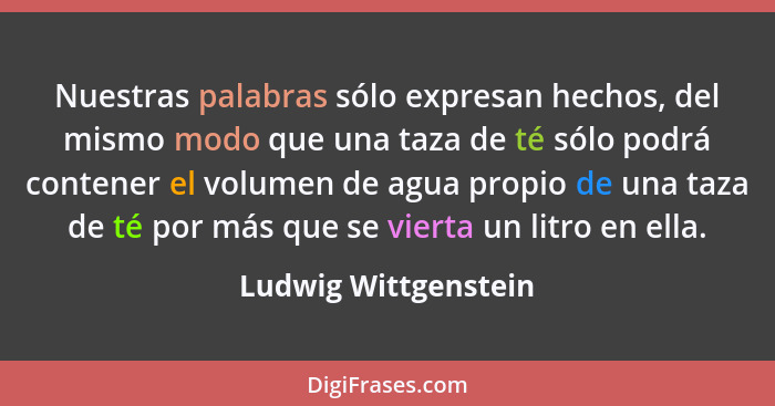 Nuestras palabras sólo expresan hechos, del mismo modo que una taza de té sólo podrá contener el volumen de agua propio de una t... - Ludwig Wittgenstein