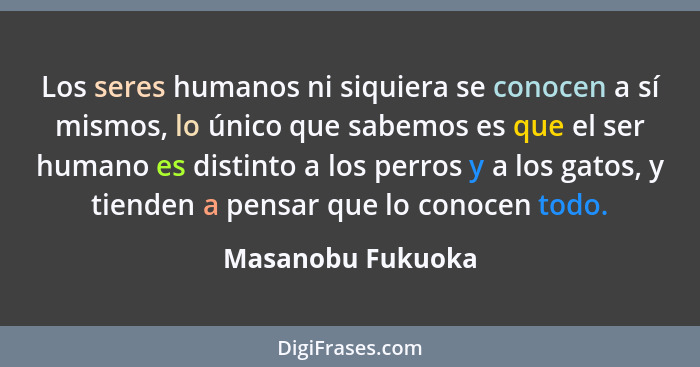 Los seres humanos ni siquiera se conocen a sí mismos, lo único que sabemos es que el ser humano es distinto a los perros y a los ga... - Masanobu Fukuoka