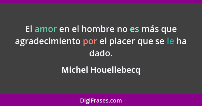 El amor en el hombre no es más que agradecimiento por el placer que se le ha dado.... - Michel Houellebecq