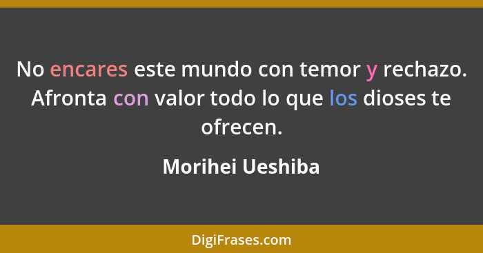 No encares este mundo con temor y rechazo. Afronta con valor todo lo que los dioses te ofrecen.... - Morihei Ueshiba