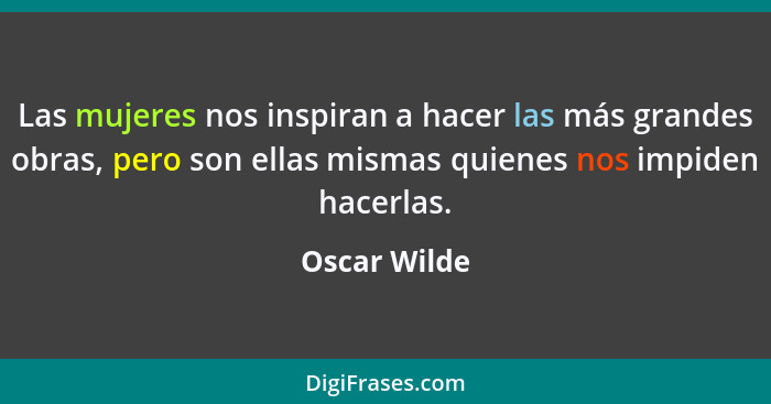Las mujeres nos inspiran a hacer las más grandes obras, pero son ellas mismas quienes nos impiden hacerlas.... - Oscar Wilde