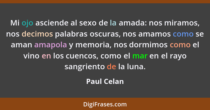 Mi ojo asciende al sexo de la amada: nos miramos, nos decimos palabras oscuras, nos amamos como se aman amapola y memoria, nos dormimos c... - Paul Celan