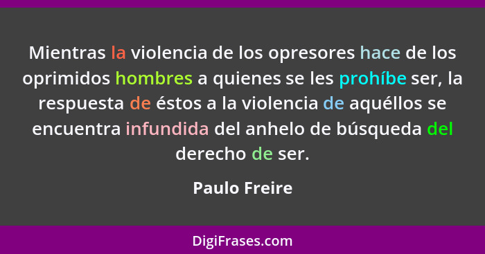 Mientras la violencia de los opresores hace de los oprimidos hombres a quienes se les prohíbe ser, la respuesta de éstos a la violencia... - Paulo Freire