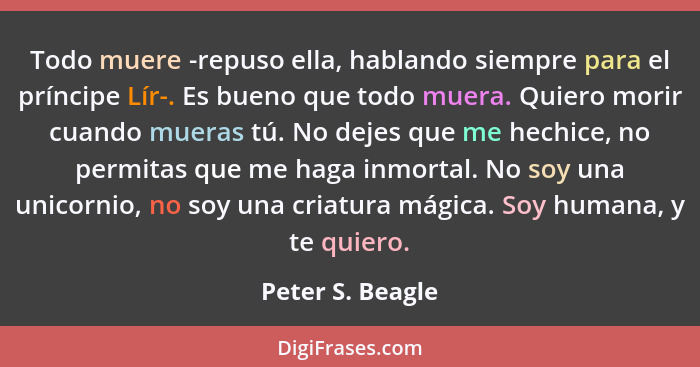 Todo muere -repuso ella, hablando siempre para el príncipe Lír-. Es bueno que todo muera. Quiero morir cuando mueras tú. No dejes qu... - Peter S. Beagle