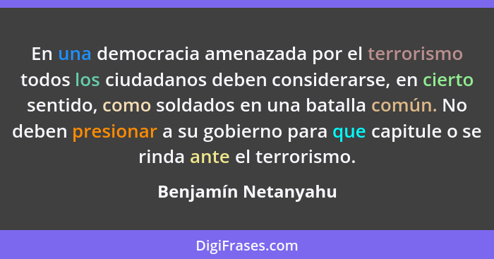 En una democracia amenazada por el terrorismo todos los ciudadanos deben considerarse, en cierto sentido, como soldados en una ba... - Benjamín Netanyahu