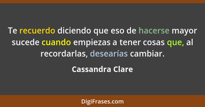 Te recuerdo diciendo que eso de hacerse mayor sucede cuando empiezas a tener cosas que, al recordarlas, desearías cambiar.... - Cassandra Clare