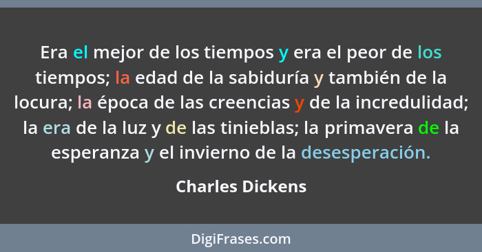 Era el mejor de los tiempos y era el peor de los tiempos; la edad de la sabiduría y también de la locura; la época de las creencias... - Charles Dickens