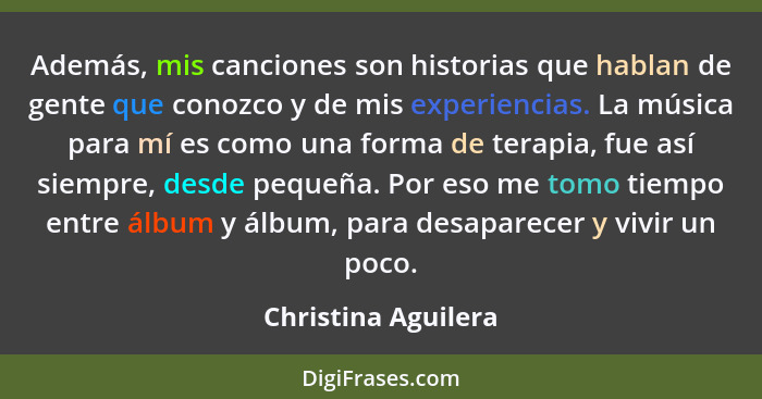 Además, mis canciones son historias que hablan de gente que conozco y de mis experiencias. La música para mí es como una forma de... - Christina Aguilera