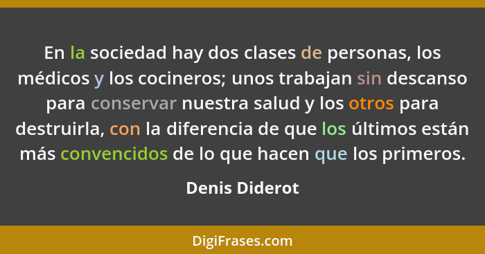 En la sociedad hay dos clases de personas, los médicos y los cocineros; unos trabajan sin descanso para conservar nuestra salud y los... - Denis Diderot