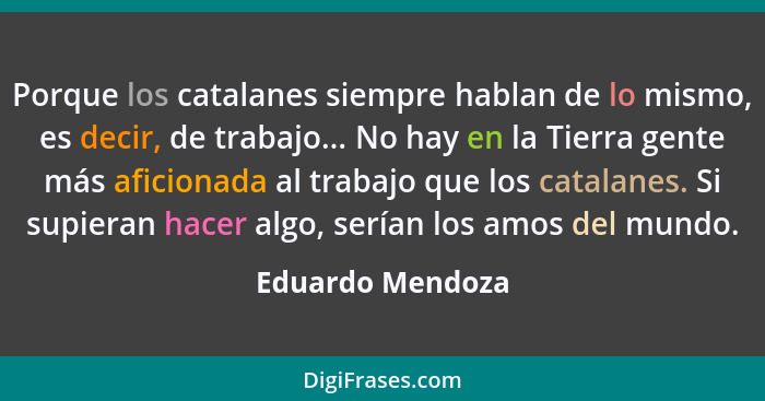Porque los catalanes siempre hablan de lo mismo, es decir, de trabajo... No hay en la Tierra gente más aficionada al trabajo que los... - Eduardo Mendoza