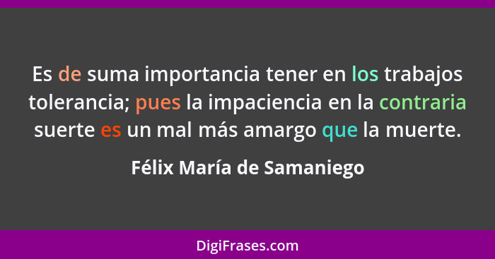 Es de suma importancia tener en los trabajos tolerancia; pues la impaciencia en la contraria suerte es un mal más amargo qu... - Félix María de Samaniego