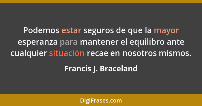 Podemos estar seguros de que la mayor esperanza para mantener el equilibro ante cualquier situación recae en nosotros mismos.... - Francis J. Braceland