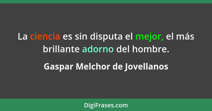 La ciencia es sin disputa el mejor, el más brillante adorno del hombre.... - Gaspar Melchor de Jovellanos