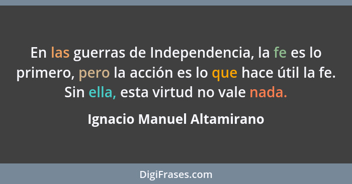 En las guerras de Independencia, la fe es lo primero, pero la acción es lo que hace útil la fe. Sin ella, esta virtud no v... - Ignacio Manuel Altamirano