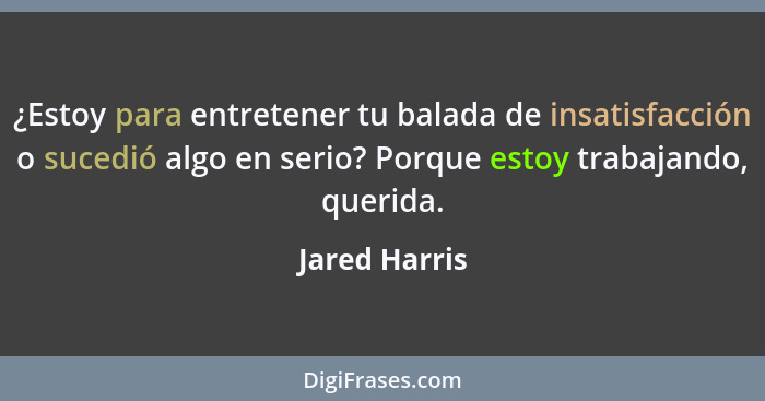 ¿Estoy para entretener tu balada de insatisfacción o sucedió algo en serio? Porque estoy trabajando, querida.... - Jared Harris