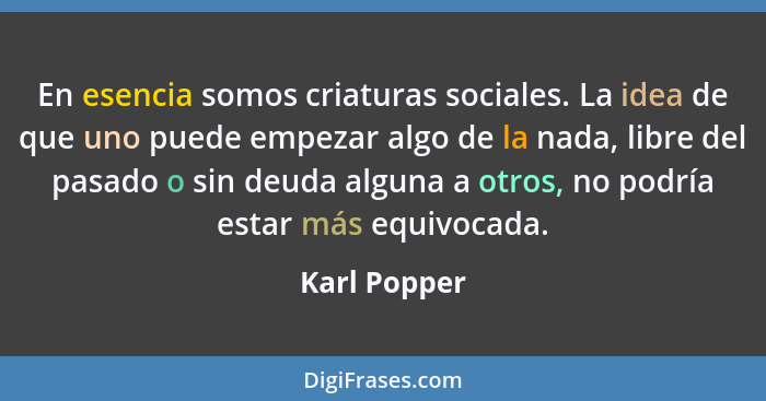 En esencia somos criaturas sociales. La idea de que uno puede empezar algo de la nada, libre del pasado o sin deuda alguna a otros, no p... - Karl Popper