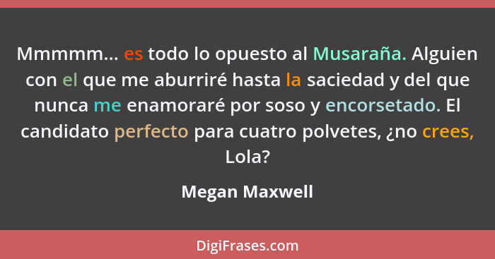 Mmmmm... es todo lo opuesto al Musaraña. Alguien con el que me aburriré hasta la saciedad y del que nunca me enamoraré por soso y enco... - Megan Maxwell