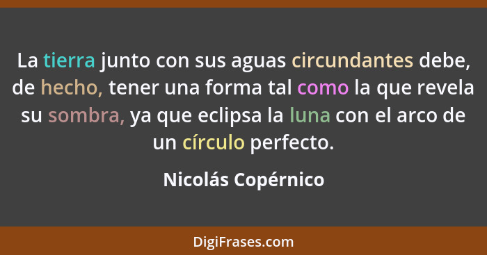 La tierra junto con sus aguas circundantes debe, de hecho, tener una forma tal como la que revela su sombra, ya que eclipsa la lun... - Nicolás Copérnico