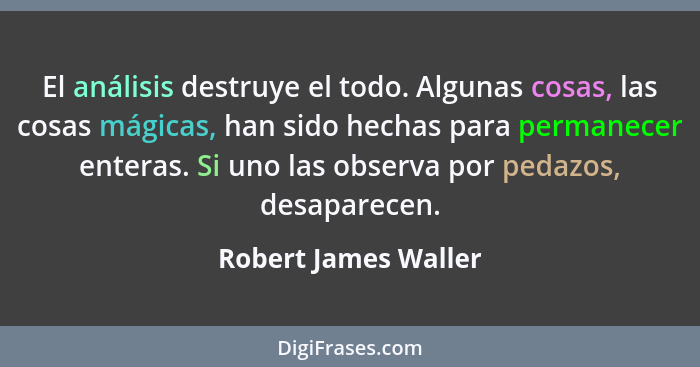 El análisis destruye el todo. Algunas cosas, las cosas mágicas, han sido hechas para permanecer enteras. Si uno las observa por... - Robert James Waller