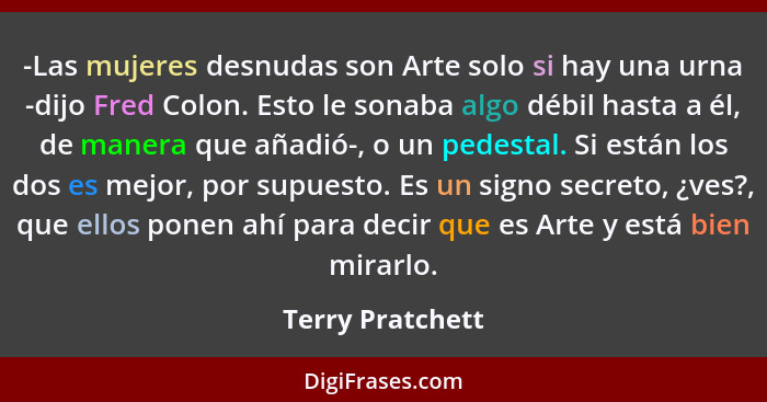 -Las mujeres desnudas son Arte solo si hay una urna -dijo Fred Colon. Esto le sonaba algo débil hasta a él, de manera que añadió-, o... - Terry Pratchett