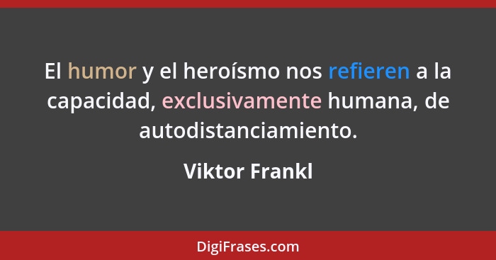 El humor y el heroísmo nos refieren a la capacidad, exclusivamente humana, de autodistanciamiento.... - Viktor Frankl
