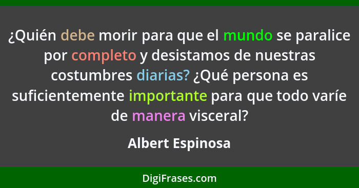 ¿Quién debe morir para que el mundo se paralice por completo y desistamos de nuestras costumbres diarias? ¿Qué persona es suficiente... - Albert Espinosa