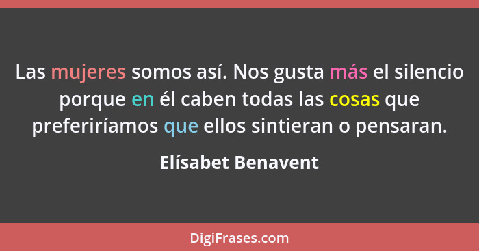 Las mujeres somos así. Nos gusta más el silencio porque en él caben todas las cosas que preferiríamos que ellos sintieran o pensar... - Elísabet Benavent