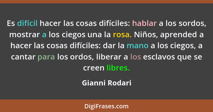 Es difícil hacer las cosas difíciles: hablar a los sordos, mostrar a los ciegos una la rosa. Niños, aprended a hacer las cosas difícil... - Gianni Rodari