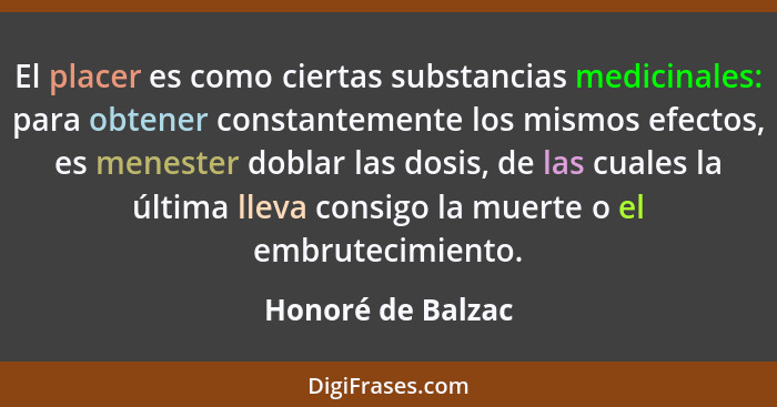 El placer es como ciertas substancias medicinales: para obtener constantemente los mismos efectos, es menester doblar las dosis, de... - Honoré de Balzac