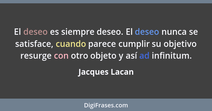 El deseo es siempre deseo. El deseo nunca se satisface, cuando parece cumplir su objetivo resurge con otro objeto y así ad infinitum.... - Jacques Lacan