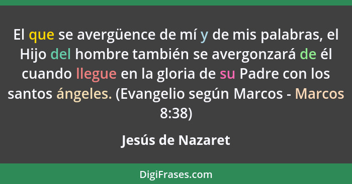 El que se avergüence de mí y de mis palabras, el Hijo del hombre también se avergonzará de él cuando llegue en la gloria de su Padr... - Jesús de Nazaret