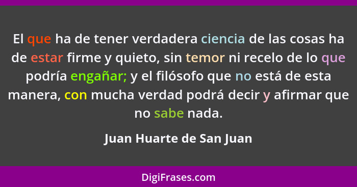 El que ha de tener verdadera ciencia de las cosas ha de estar firme y quieto, sin temor ni recelo de lo que podría engañar;... - Juan Huarte de San Juan