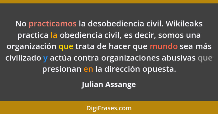 No practicamos la desobediencia civil. Wikileaks practica la obediencia civil, es decir, somos una organización que trata de hacer qu... - Julian Assange