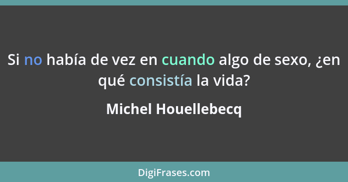 Si no había de vez en cuando algo de sexo, ¿en qué consistía la vida?... - Michel Houellebecq