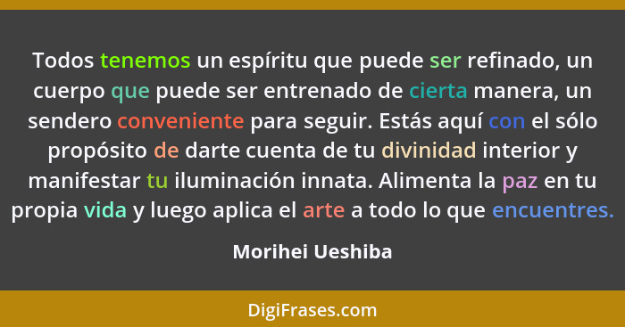 Todos tenemos un espíritu que puede ser refinado, un cuerpo que puede ser entrenado de cierta manera, un sendero conveniente para se... - Morihei Ueshiba