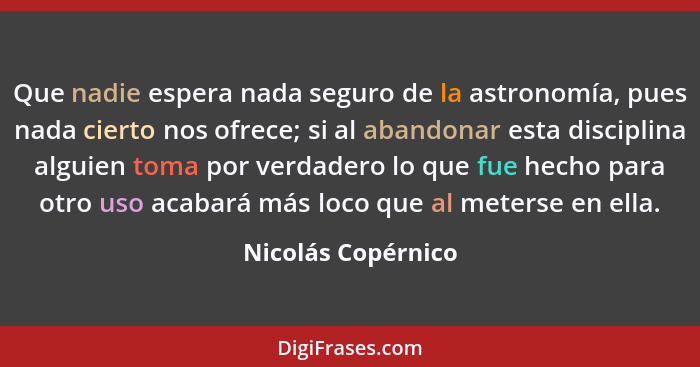 Que nadie espera nada seguro de la astronomía, pues nada cierto nos ofrece; si al abandonar esta disciplina alguien toma por verda... - Nicolás Copérnico