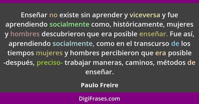 Enseñar no existe sin aprender y viceversa y fue aprendiendo socialmente como, históricamente, mujeres y hombres descubrieron que era p... - Paulo Freire