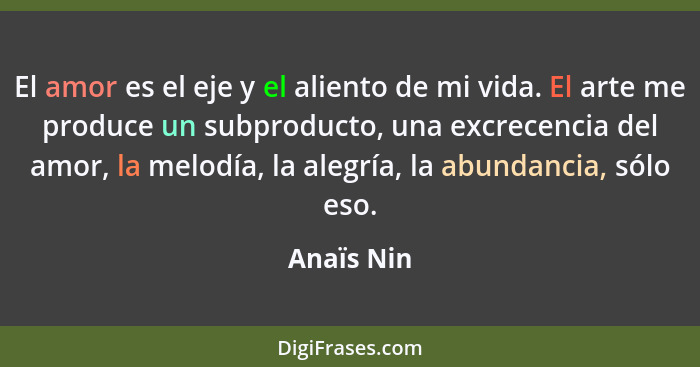 El amor es el eje y el aliento de mi vida. El arte me produce un subproducto, una excrecencia del amor, la melodía, la alegría, la abundan... - Anaïs Nin