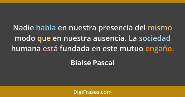 Nadie habla en nuestra presencia del mismo modo que en nuestra ausencia. La sociedad humana está fundada en este mutuo engaño.... - Blaise Pascal