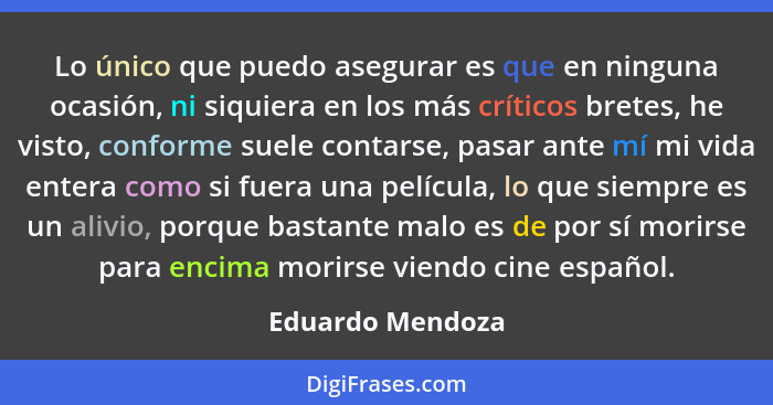 Lo único que puedo asegurar es que en ninguna ocasión, ni siquiera en los más críticos bretes, he visto, conforme suele contarse, pa... - Eduardo Mendoza