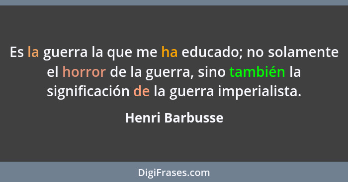 Es la guerra la que me ha educado; no solamente el horror de la guerra, sino también la significación de la guerra imperialista.... - Henri Barbusse