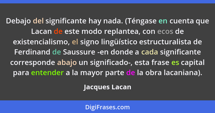 Debajo del significante hay nada. (Téngase en cuenta que Lacan de este modo replantea, con ecos de existencialismo, el signo lingüísti... - Jacques Lacan