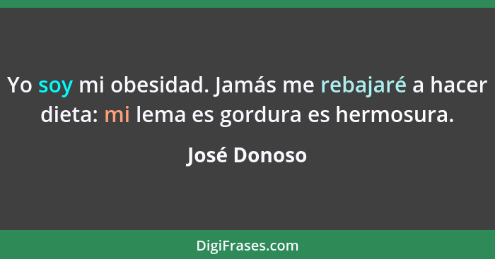 Yo soy mi obesidad. Jamás me rebajaré a hacer dieta: mi lema es gordura es hermosura.... - José Donoso