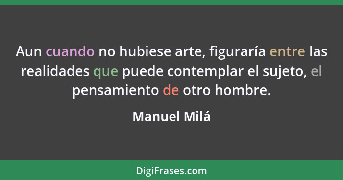 Aun cuando no hubiese arte, figuraría entre las realidades que puede contemplar el sujeto, el pensamiento de otro hombre.... - Manuel Milá