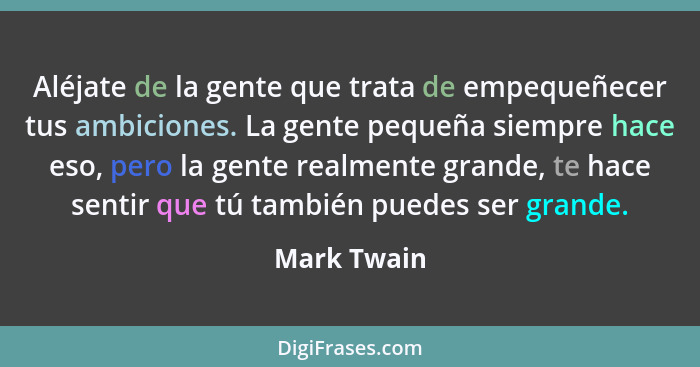 Aléjate de la gente que trata de empequeñecer tus ambiciones. La gente pequeña siempre hace eso, pero la gente realmente grande, te hace... - Mark Twain