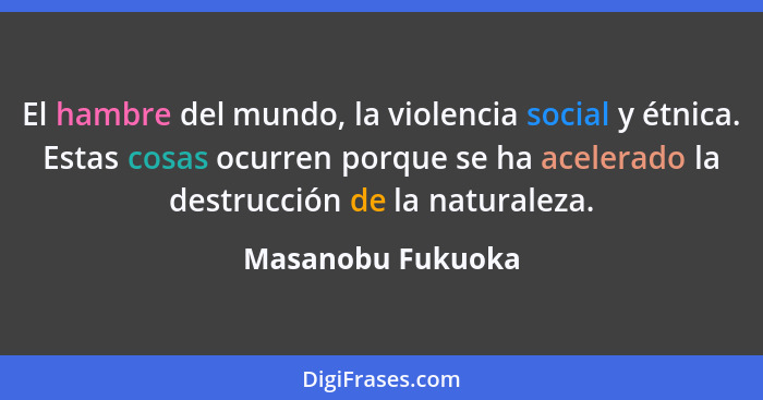 El hambre del mundo, la violencia social y étnica. Estas cosas ocurren porque se ha acelerado la destrucción de la naturaleza.... - Masanobu Fukuoka