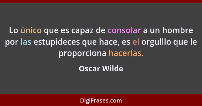 Lo único que es capaz de consolar a un hombre por las estupideces que hace, es el orgulllo que le proporciona hacerlas.... - Oscar Wilde