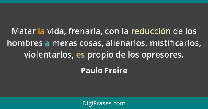 Matar la vida, frenarla, con la reducción de los hombres a meras cosas, alienarlos, mistificarlos, violentarlos, es propio de los opres... - Paulo Freire